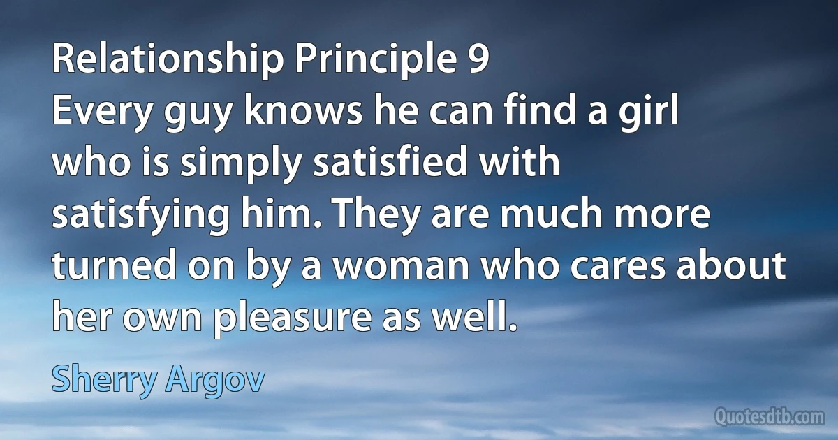 Relationship Principle 9
Every guy knows he can find a girl who is simply satisfied with satisfying him. They are much more turned on by a woman who cares about her own pleasure as well. (Sherry Argov)