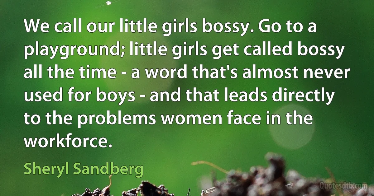 We call our little girls bossy. Go to a playground; little girls get called bossy all the time - a word that's almost never used for boys - and that leads directly to the problems women face in the workforce. (Sheryl Sandberg)