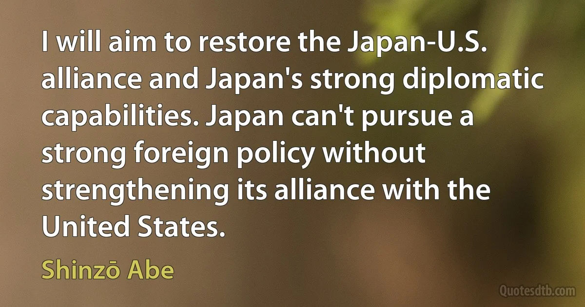 I will aim to restore the Japan-U.S. alliance and Japan's strong diplomatic capabilities. Japan can't pursue a strong foreign policy without strengthening its alliance with the United States. (Shinzō Abe)