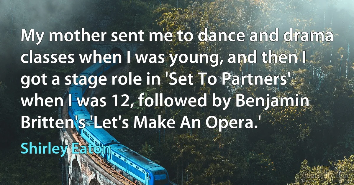 My mother sent me to dance and drama classes when I was young, and then I got a stage role in 'Set To Partners' when I was 12, followed by Benjamin Britten's 'Let's Make An Opera.' (Shirley Eaton)