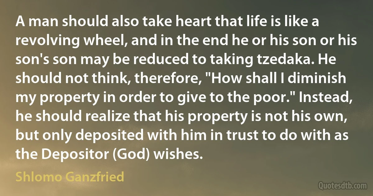 A man should also take heart that life is like a revolving wheel, and in the end he or his son or his son's son may be reduced to taking tzedaka. He should not think, therefore, "How shall I diminish my property in order to give to the poor." Instead, he should realize that his property is not his own, but only deposited with him in trust to do with as the Depositor (God) wishes. (Shlomo Ganzfried)