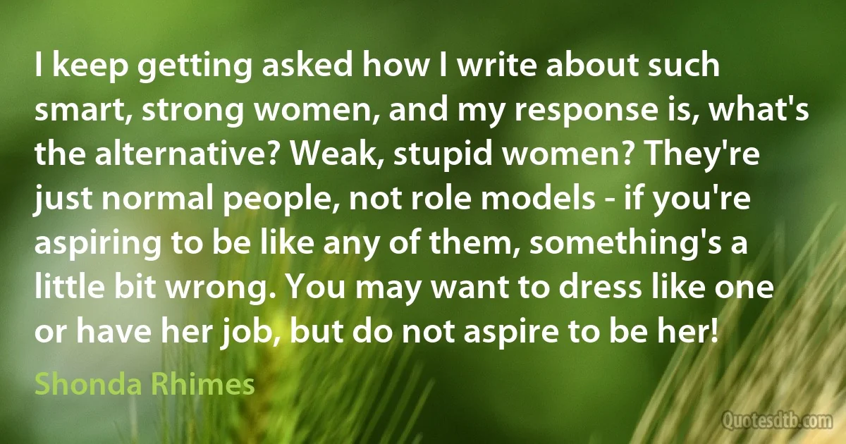 I keep getting asked how I write about such smart, strong women, and my response is, what's the alternative? Weak, stupid women? They're just normal people, not role models - if you're aspiring to be like any of them, something's a little bit wrong. You may want to dress like one or have her job, but do not aspire to be her! (Shonda Rhimes)