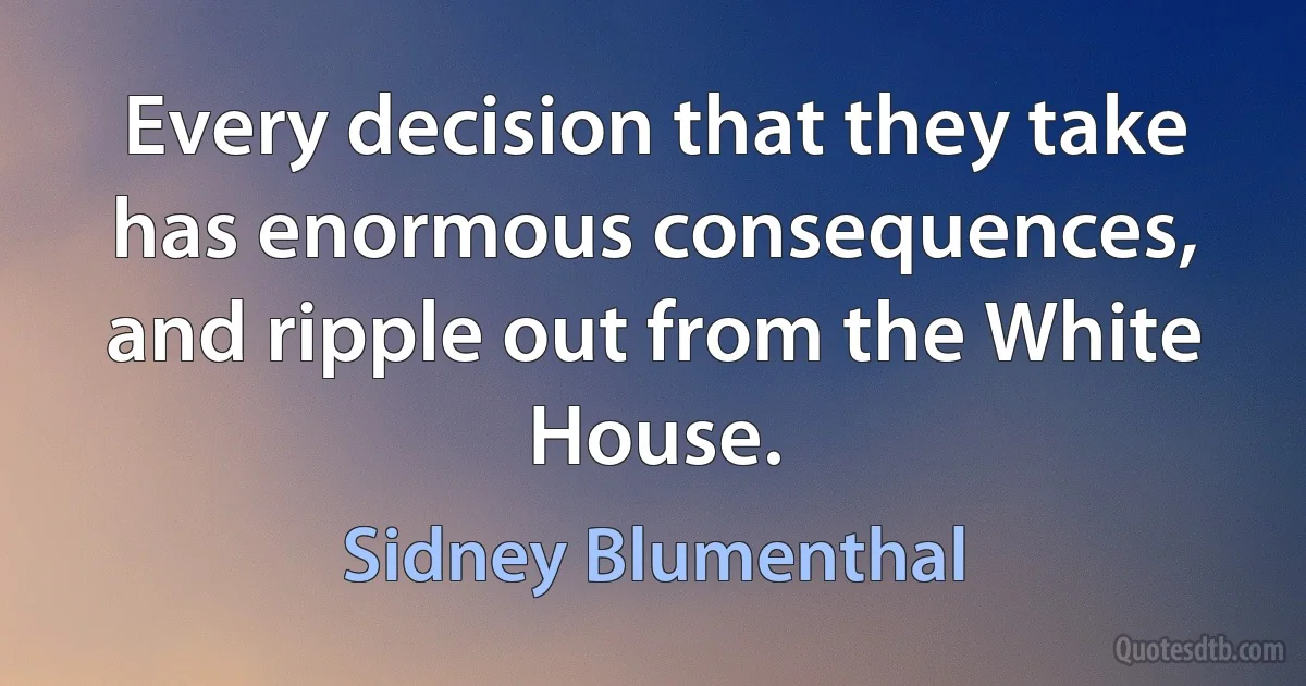 Every decision that they take has enormous consequences, and ripple out from the White House. (Sidney Blumenthal)