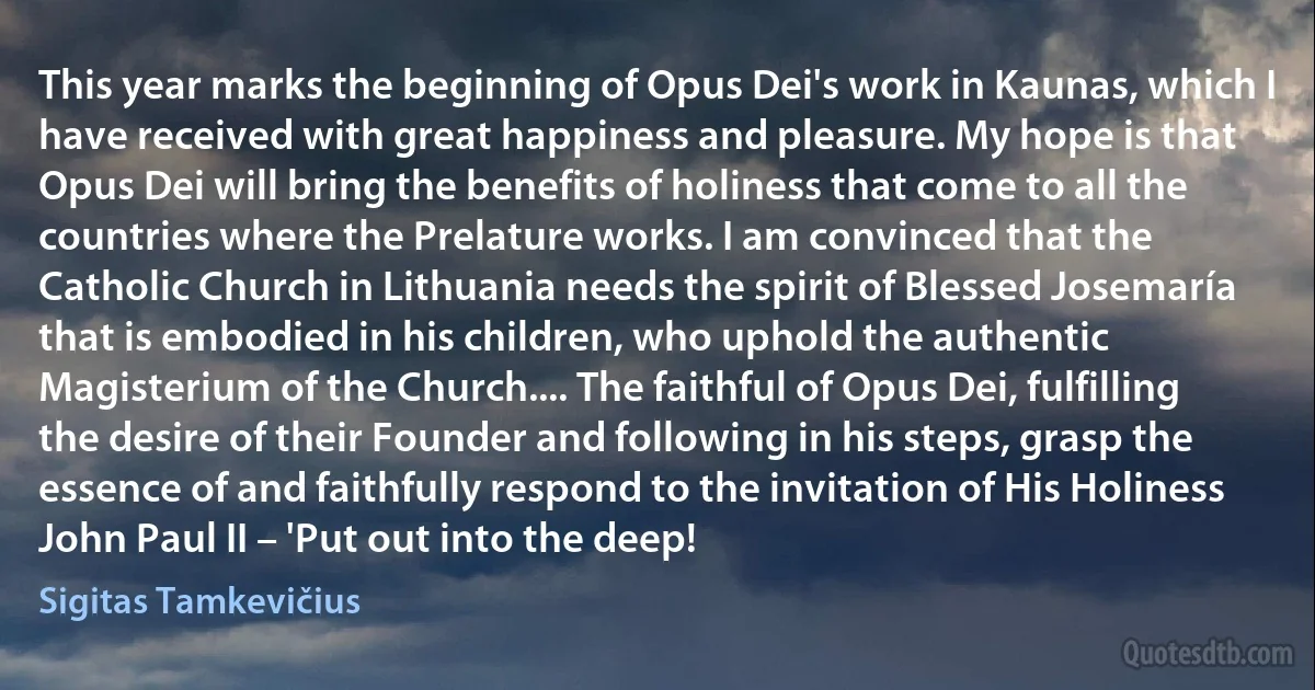 This year marks the beginning of Opus Dei's work in Kaunas, which I have received with great happiness and pleasure. My hope is that Opus Dei will bring the benefits of holiness that come to all the countries where the Prelature works. I am convinced that the Catholic Church in Lithuania needs the spirit of Blessed Josemaría that is embodied in his children, who uphold the authentic Magisterium of the Church.... The faithful of Opus Dei, fulfilling the desire of their Founder and following in his steps, grasp the essence of and faithfully respond to the invitation of His Holiness John Paul II – 'Put out into the deep! (Sigitas Tamkevičius)