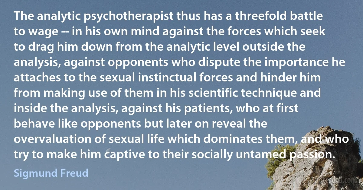 The analytic psychotherapist thus has a threefold battle to wage -- in his own mind against the forces which seek to drag him down from the analytic level outside the analysis, against opponents who dispute the importance he attaches to the sexual instinctual forces and hinder him from making use of them in his scientific technique and inside the analysis, against his patients, who at first behave like opponents but later on reveal the overvaluation of sexual life which dominates them, and who try to make him captive to their socially untamed passion. (Sigmund Freud)