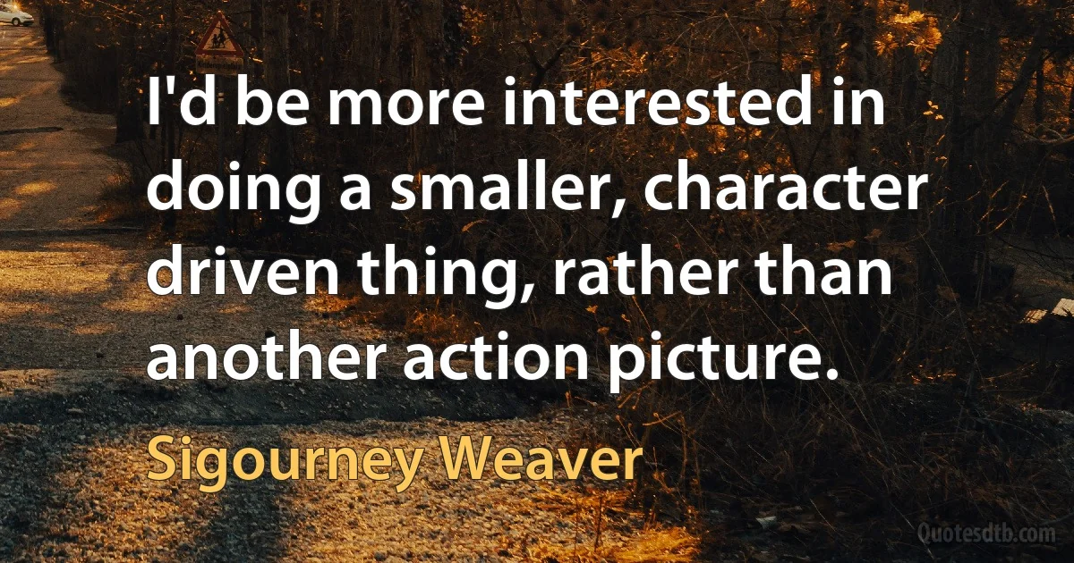 I'd be more interested in doing a smaller, character driven thing, rather than another action picture. (Sigourney Weaver)