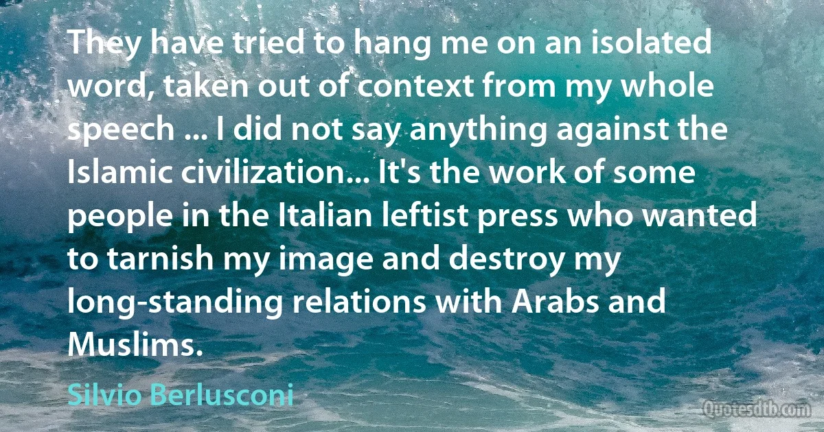 They have tried to hang me on an isolated word, taken out of context from my whole speech ... I did not say anything against the Islamic civilization... It's the work of some people in the Italian leftist press who wanted to tarnish my image and destroy my long-standing relations with Arabs and Muslims. (Silvio Berlusconi)