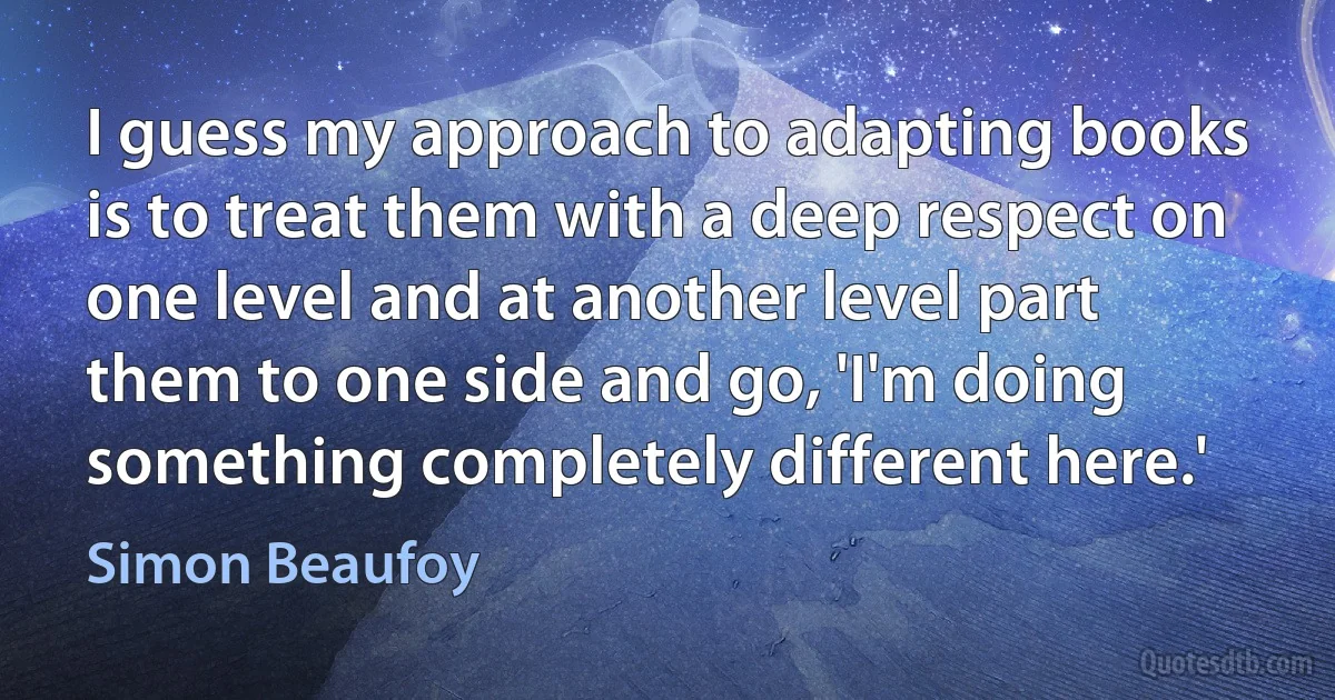 I guess my approach to adapting books is to treat them with a deep respect on one level and at another level part them to one side and go, 'I'm doing something completely different here.' (Simon Beaufoy)