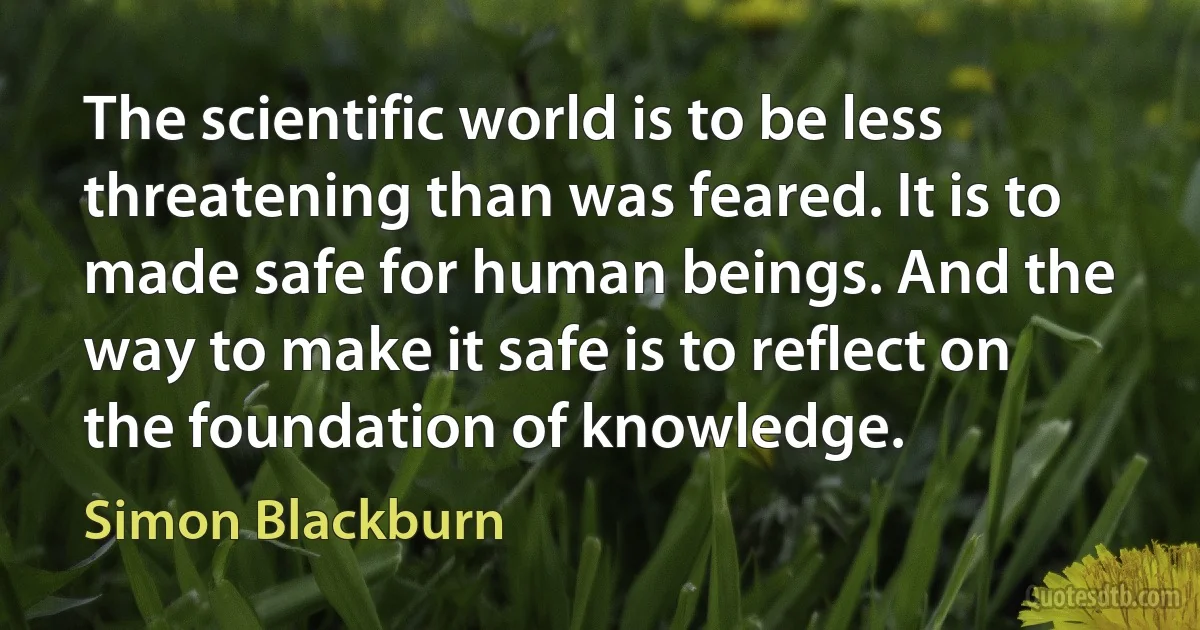 The scientific world is to be less threatening than was feared. It is to made safe for human beings. And the way to make it safe is to reflect on the foundation of knowledge. (Simon Blackburn)