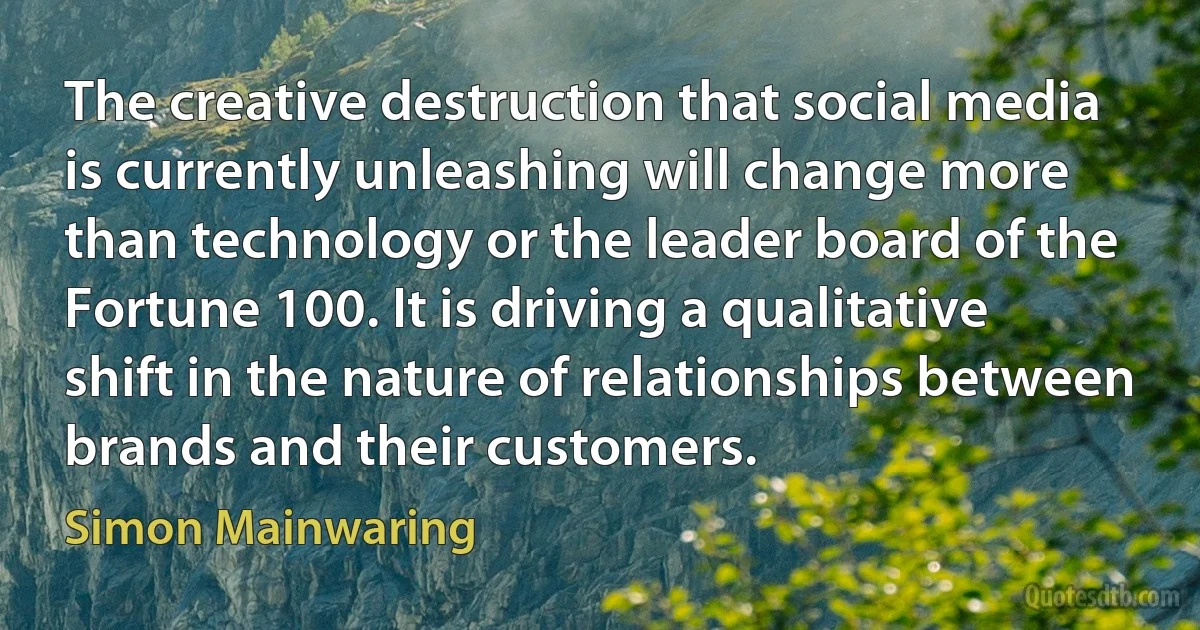 The creative destruction that social media is currently unleashing will change more than technology or the leader board of the Fortune 100. It is driving a qualitative shift in the nature of relationships between brands and their customers. (Simon Mainwaring)