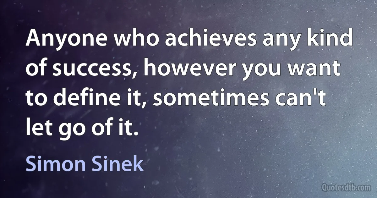 Anyone who achieves any kind of success, however you want to define it, sometimes can't let go of it. (Simon Sinek)