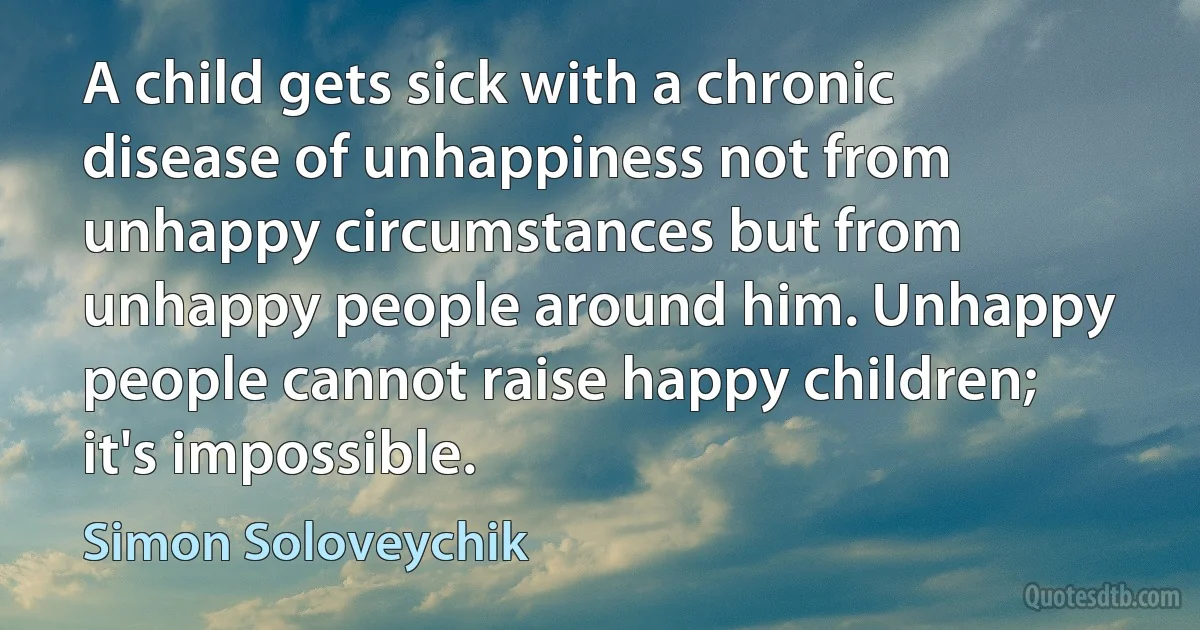 A child gets sick with a chronic disease of unhappiness not from unhappy circumstances but from unhappy people around him. Unhappy people cannot raise happy children; it's impossible. (Simon Soloveychik)