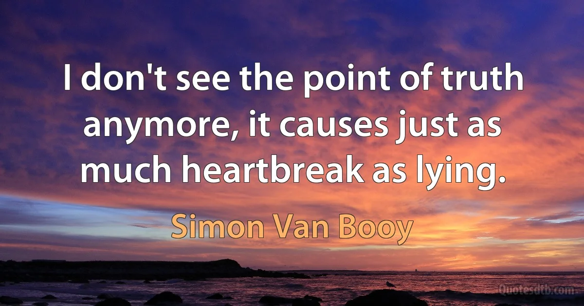 I don't see the point of truth anymore, it causes just as much heartbreak as lying. (Simon Van Booy)