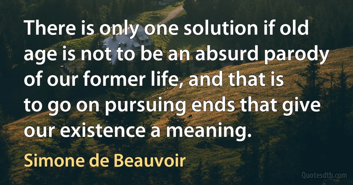 There is only one solution if old age is not to be an absurd parody of our former life, and that is to go on pursuing ends that give our existence a meaning. (Simone de Beauvoir)