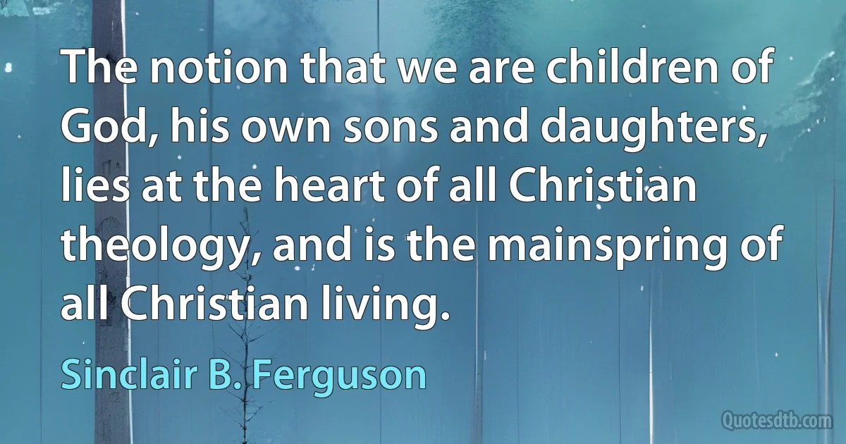 The notion that we are children of God, his own sons and daughters, lies at the heart of all Christian theology, and is the mainspring of all Christian living. (Sinclair B. Ferguson)