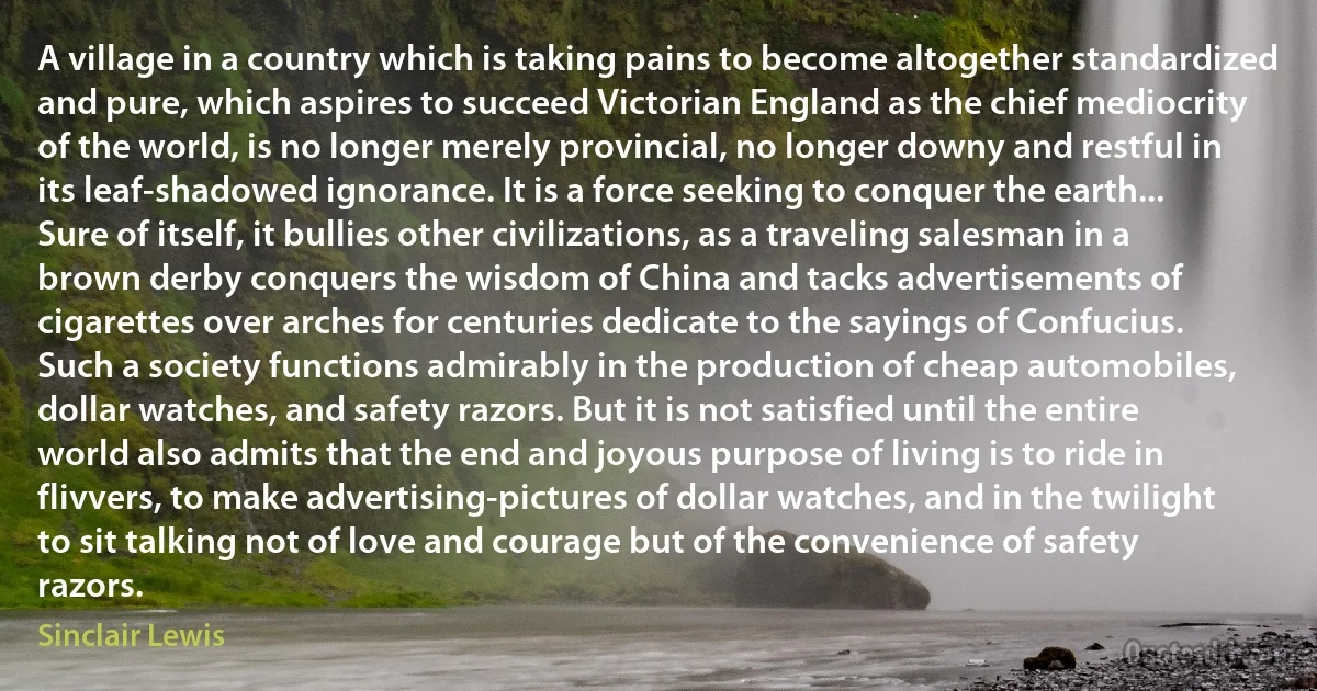 A village in a country which is taking pains to become altogether standardized and pure, which aspires to succeed Victorian England as the chief mediocrity of the world, is no longer merely provincial, no longer downy and restful in its leaf-shadowed ignorance. It is a force seeking to conquer the earth... Sure of itself, it bullies other civilizations, as a traveling salesman in a brown derby conquers the wisdom of China and tacks advertisements of cigarettes over arches for centuries dedicate to the sayings of Confucius. Such a society functions admirably in the production of cheap automobiles, dollar watches, and safety razors. But it is not satisfied until the entire world also admits that the end and joyous purpose of living is to ride in flivvers, to make advertising-pictures of dollar watches, and in the twilight to sit talking not of love and courage but of the convenience of safety razors. (Sinclair Lewis)