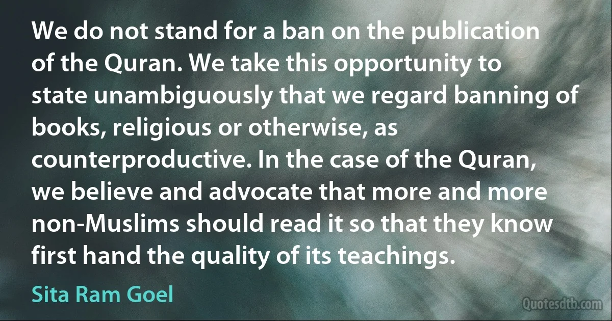 We do not stand for a ban on the publication of the Quran. We take this opportunity to state unambiguously that we regard banning of books, religious or otherwise, as counterproductive. In the case of the Quran, we believe and advocate that more and more non-Muslims should read it so that they know first hand the quality of its teachings. (Sita Ram Goel)