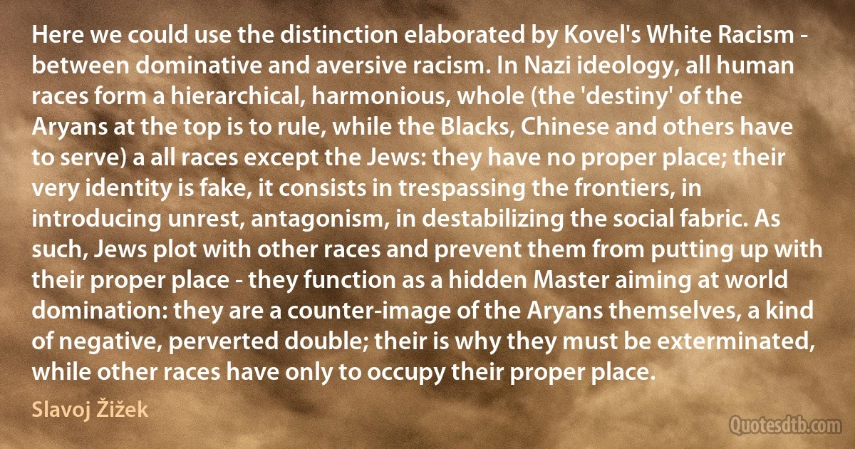 Here we could use the distinction elaborated by Kovel's White Racism - between dominative and aversive racism. In Nazi ideology, all human races form a hierarchical, harmonious, whole (the 'destiny' of the Aryans at the top is to rule, while the Blacks, Chinese and others have to serve) a all races except the Jews: they have no proper place; their very identity is fake, it consists in trespassing the frontiers, in introducing unrest, antagonism, in destabilizing the social fabric. As such, Jews plot with other races and prevent them from putting up with their proper place - they function as a hidden Master aiming at world domination: they are a counter-image of the Aryans themselves, a kind of negative, perverted double; their is why they must be exterminated, while other races have only to occupy their proper place. (Slavoj Žižek)