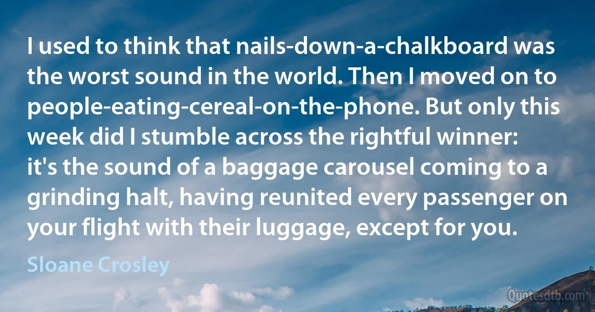 I used to think that nails-down-a-chalkboard was the worst sound in the world. Then I moved on to people-eating-cereal-on-the-phone. But only this week did I stumble across the rightful winner: it's the sound of a baggage carousel coming to a grinding halt, having reunited every passenger on your flight with their luggage, except for you. (Sloane Crosley)