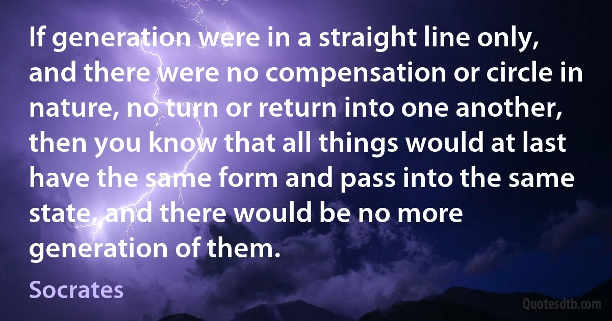 If generation were in a straight line only, and there were no compensation or circle in nature, no turn or return into one another, then you know that all things would at last have the same form and pass into the same state, and there would be no more generation of them. (Socrates)