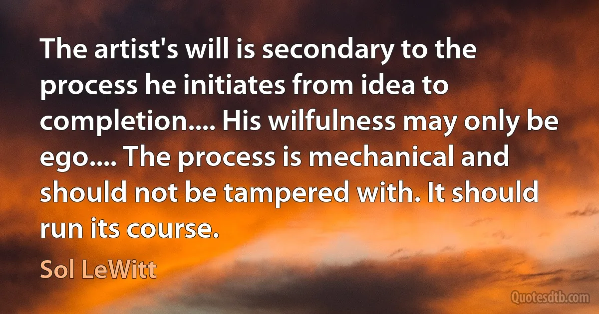 The artist's will is secondary to the process he initiates from idea to completion.... His wilfulness may only be ego.... The process is mechanical and should not be tampered with. It should run its course. (Sol LeWitt)