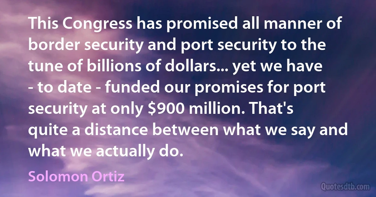 This Congress has promised all manner of border security and port security to the tune of billions of dollars... yet we have - to date - funded our promises for port security at only $900 million. That's quite a distance between what we say and what we actually do. (Solomon Ortiz)