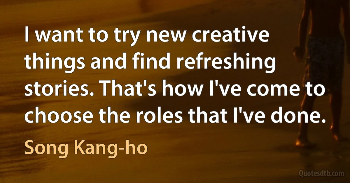 I want to try new creative things and find refreshing stories. That's how I've come to choose the roles that I've done. (Song Kang-ho)