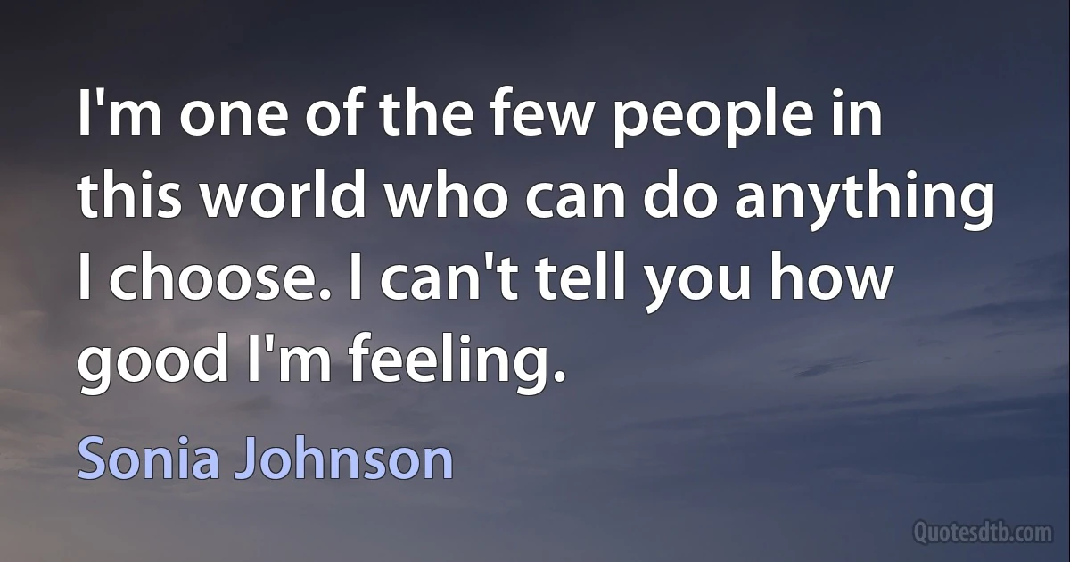 I'm one of the few people in this world who can do anything I choose. I can't tell you how good I'm feeling. (Sonia Johnson)