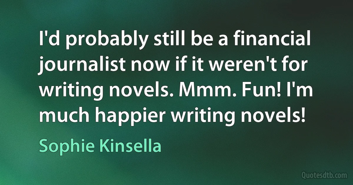 I'd probably still be a financial journalist now if it weren't for writing novels. Mmm. Fun! I'm much happier writing novels! (Sophie Kinsella)