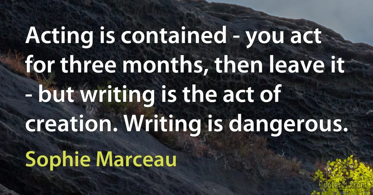 Acting is contained - you act for three months, then leave it - but writing is the act of creation. Writing is dangerous. (Sophie Marceau)