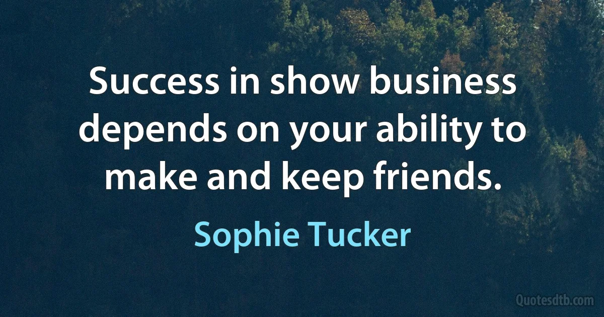 Success in show business depends on your ability to make and keep friends. (Sophie Tucker)