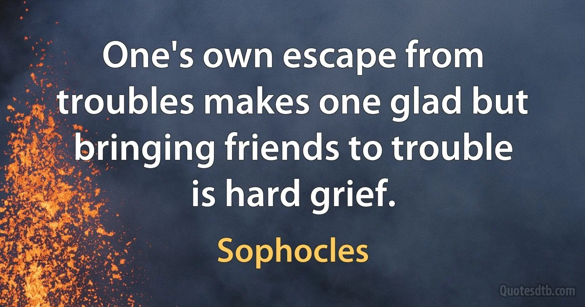 One's own escape from troubles makes one glad but bringing friends to trouble is hard grief. (Sophocles)