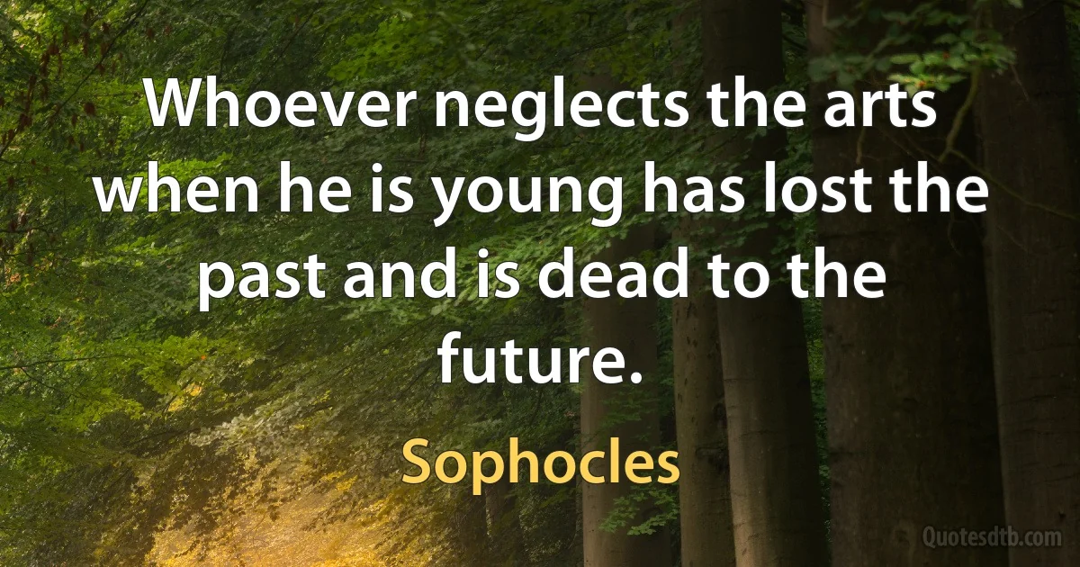 Whoever neglects the arts when he is young has lost the past and is dead to the future. (Sophocles)