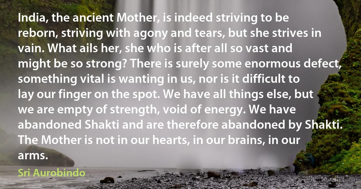 India, the ancient Mother, is indeed striving to be reborn, striving with agony and tears, but she strives in vain. What ails her, she who is after all so vast and might be so strong? There is surely some enormous defect, something vital is wanting in us, nor is it difficult to lay our finger on the spot. We have all things else, but we are empty of strength, void of energy. We have abandoned Shakti and are therefore abandoned by Shakti. The Mother is not in our hearts, in our brains, in our arms. (Sri Aurobindo)