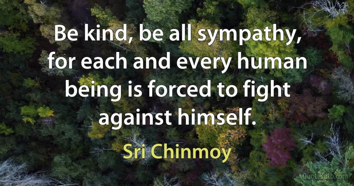 Be kind, be all sympathy, for each and every human being is forced to fight against himself. (Sri Chinmoy)