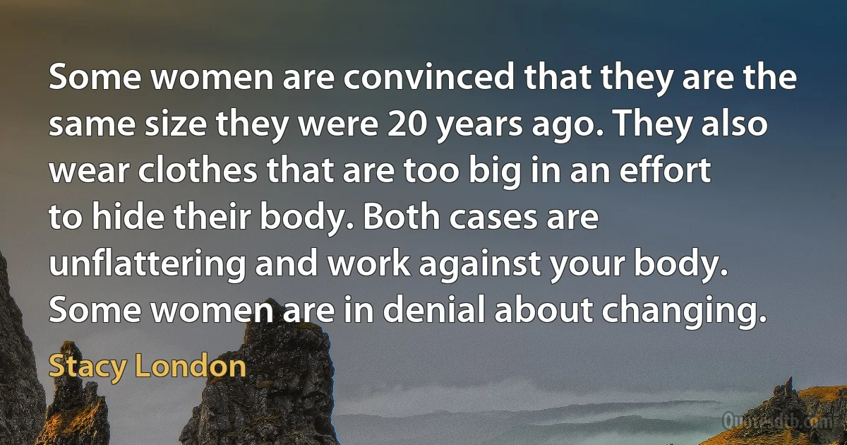 Some women are convinced that they are the same size they were 20 years ago. They also wear clothes that are too big in an effort to hide their body. Both cases are unflattering and work against your body. Some women are in denial about changing. (Stacy London)