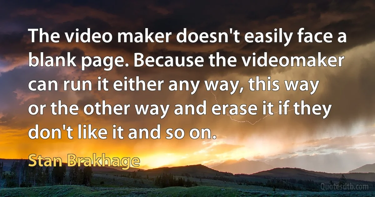 The video maker doesn't easily face a blank page. Because the videomaker can run it either any way, this way or the other way and erase it if they don't like it and so on. (Stan Brakhage)