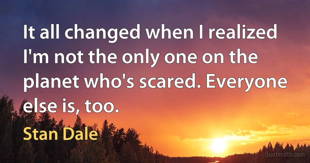 It all changed when I realized I'm not the only one on the planet who's scared. Everyone else is, too. (Stan Dale)