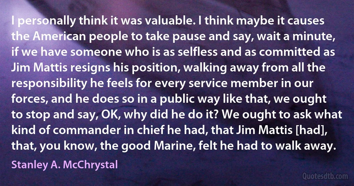 I personally think it was valuable. I think maybe it causes the American people to take pause and say, wait a minute, if we have someone who is as selfless and as committed as Jim Mattis resigns his position, walking away from all the responsibility he feels for every service member in our forces, and he does so in a public way like that, we ought to stop and say, OK, why did he do it? We ought to ask what kind of commander in chief he had, that Jim Mattis [had], that, you know, the good Marine, felt he had to walk away. (Stanley A. McChrystal)