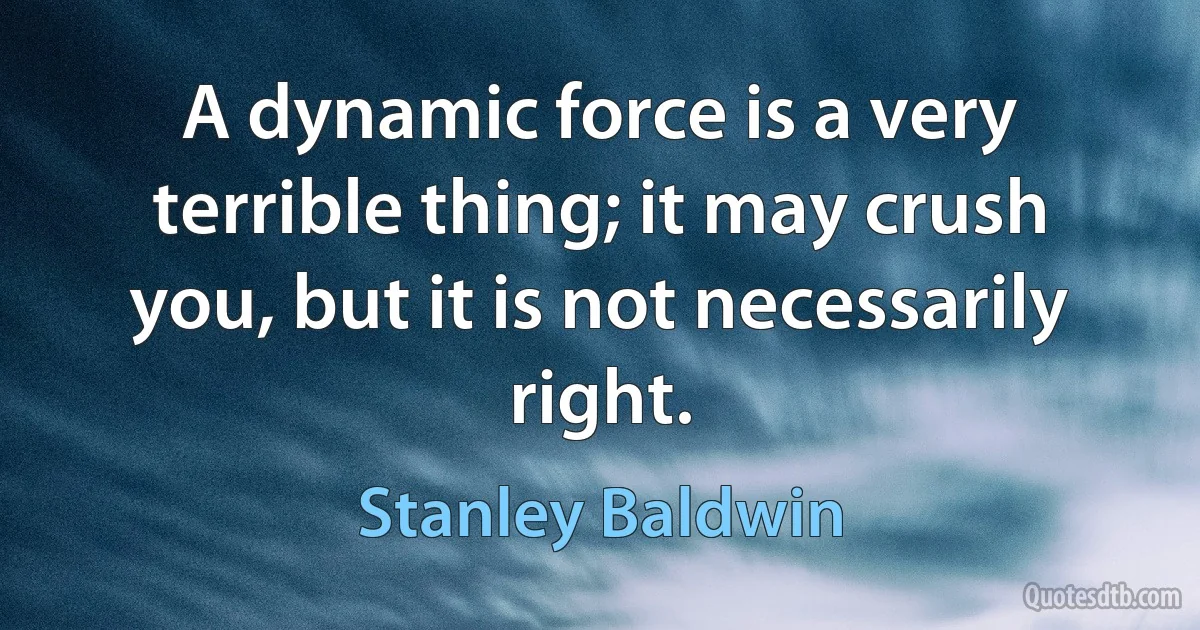 A dynamic force is a very terrible thing; it may crush you, but it is not necessarily right. (Stanley Baldwin)