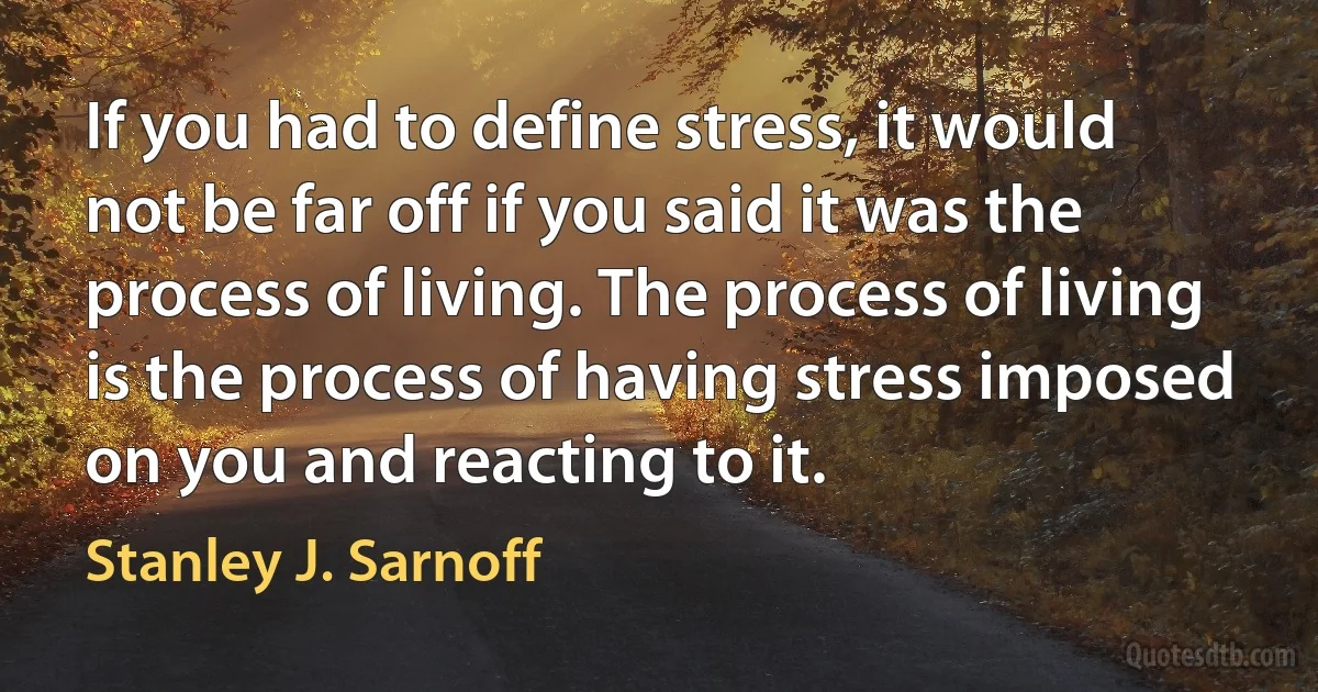 If you had to define stress, it would not be far off if you said it was the process of living. The process of living is the process of having stress imposed on you and reacting to it. (Stanley J. Sarnoff)