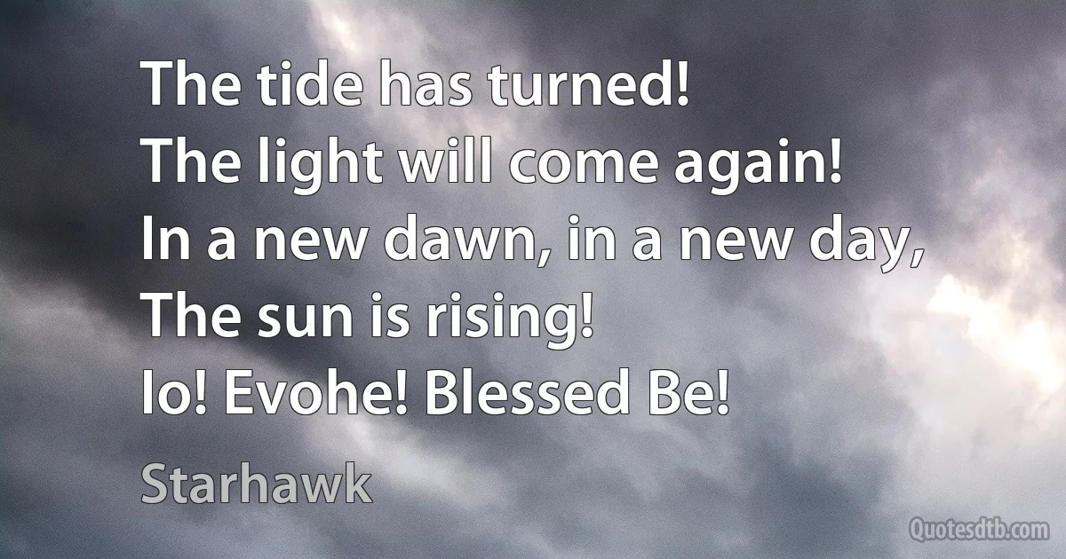 The tide has turned!
The light will come again!
In a new dawn, in a new day,
The sun is rising!
Io! Evohe! Blessed Be! (Starhawk)