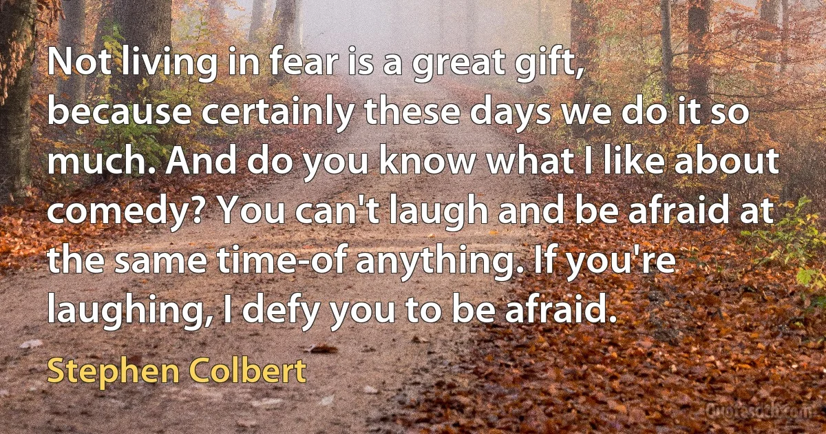 Not living in fear is a great gift, because certainly these days we do it so much. And do you know what I like about comedy? You can't laugh and be afraid at the same time-of anything. If you're laughing, I defy you to be afraid. (Stephen Colbert)