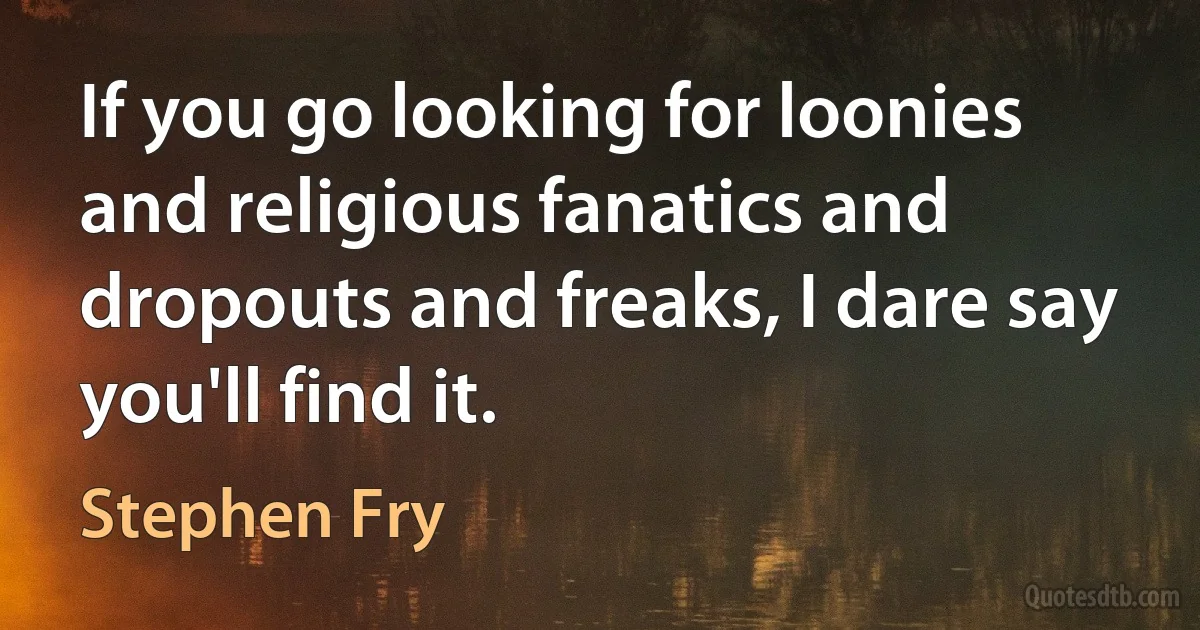 If you go looking for loonies and religious fanatics and dropouts and freaks, I dare say you'll find it. (Stephen Fry)