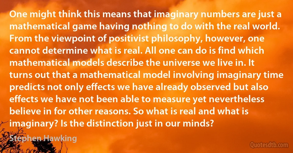 One might think this means that imaginary numbers are just a mathematical game having nothing to do with the real world. From the viewpoint of positivist philosophy, however, one cannot determine what is real. All one can do is find which mathematical models describe the universe we live in. It turns out that a mathematical model involving imaginary time predicts not only effects we have already observed but also effects we have not been able to measure yet nevertheless believe in for other reasons. So what is real and what is imaginary? Is the distinction just in our minds? (Stephen Hawking)