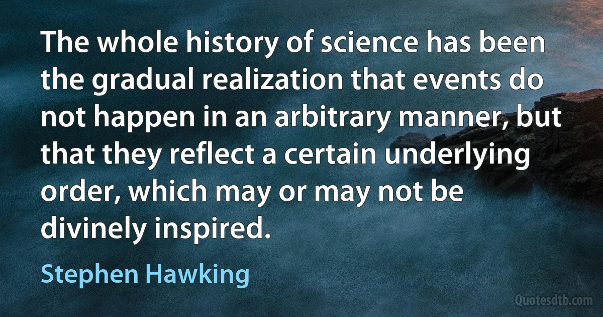 The whole history of science has been the gradual realization that events do not happen in an arbitrary manner, but that they reflect a certain underlying order, which may or may not be divinely inspired. (Stephen Hawking)