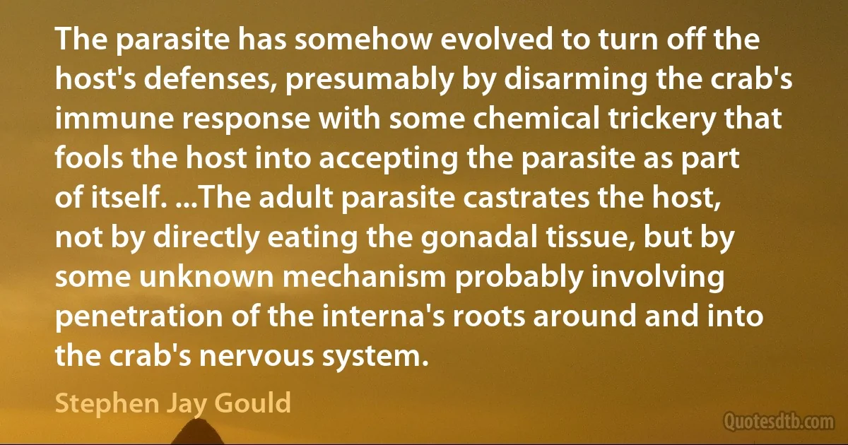 The parasite has somehow evolved to turn off the host's defenses, presumably by disarming the crab's immune response with some chemical trickery that fools the host into accepting the parasite as part of itself. ...The adult parasite castrates the host, not by directly eating the gonadal tissue, but by some unknown mechanism probably involving penetration of the interna's roots around and into the crab's nervous system. (Stephen Jay Gould)