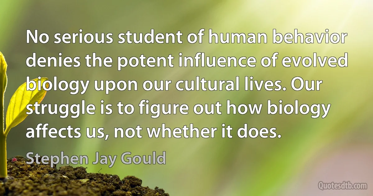 No serious student of human behavior denies the potent influence of evolved biology upon our cultural lives. Our struggle is to figure out how biology affects us, not whether it does. (Stephen Jay Gould)