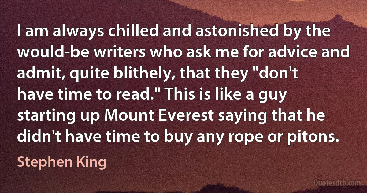 I am always chilled and astonished by the would-be writers who ask me for advice and admit, quite blithely, that they "don't have time to read." This is like a guy starting up Mount Everest saying that he didn't have time to buy any rope or pitons. (Stephen King)