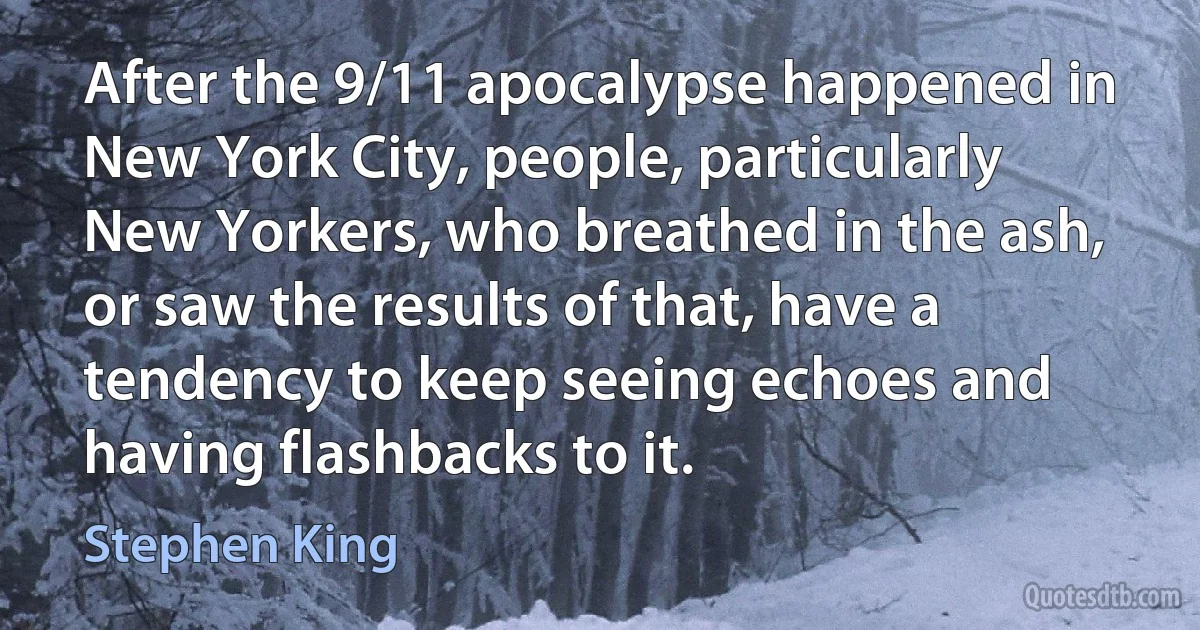 After the 9/11 apocalypse happened in New York City, people, particularly New Yorkers, who breathed in the ash, or saw the results of that, have a tendency to keep seeing echoes and having flashbacks to it. (Stephen King)